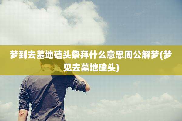 梦到去墓地磕头祭拜什么意思周公解梦(梦见去墓地磕头)