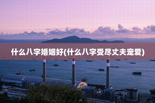 什么八字婚姻好(什么八字受尽丈夫宠爱)