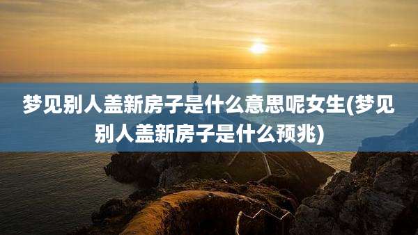梦见别人盖新房子是什么意思呢女生(梦见别人盖新房子是什么预兆)
