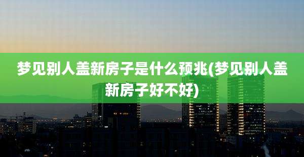 梦见别人盖新房子是什么预兆(梦见别人盖新房子好不好)