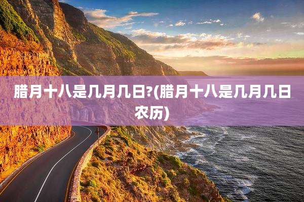 腊月十八是几月几日?(腊月十八是几月几日农历)