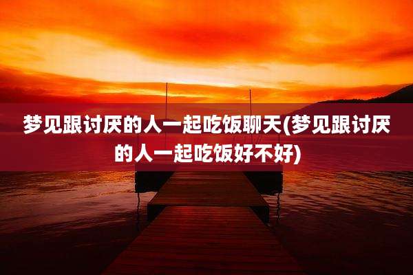 梦见跟讨厌的人一起吃饭聊天(梦见跟讨厌的人一起吃饭好不好)