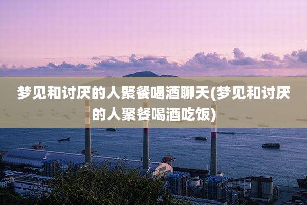 梦见和讨厌的人聚餐喝酒聊天(梦见和讨厌的人聚餐喝酒吃饭)