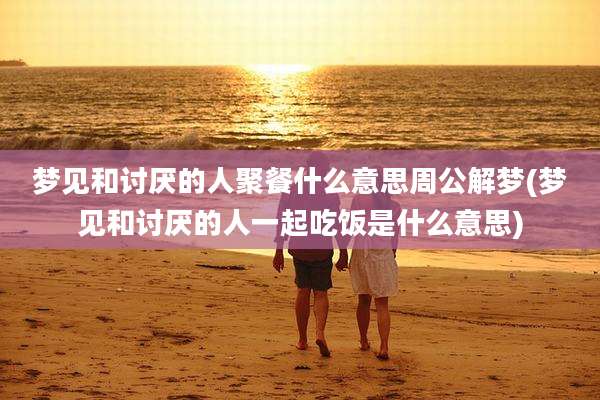 梦见和讨厌的人聚餐什么意思周公解梦(梦见和讨厌的人一起吃饭是什么意思)
