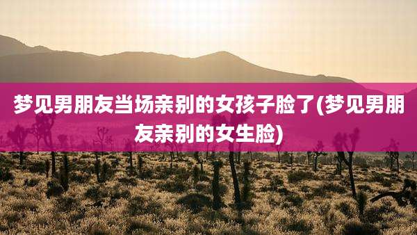 梦见男朋友当场亲别的女孩子脸了(梦见男朋友亲别的女生脸)