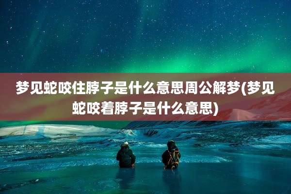 梦见蛇咬住脖子是什么意思周公解梦(梦见蛇咬着脖子是什么意思)