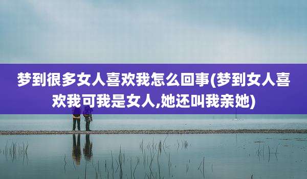 梦到很多女人喜欢我怎么回事(梦到女人喜欢我可我是女人,她还叫我亲她)