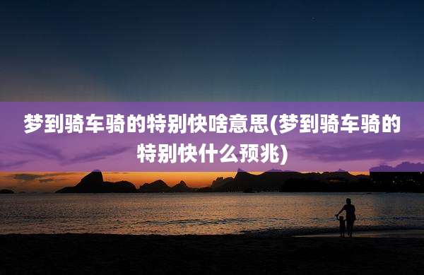 梦到骑车骑的特别快啥意思(梦到骑车骑的特别快什么预兆)