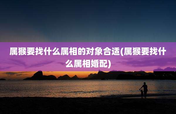属猴要找什么属相的对象合适(属猴要找什么属相婚配)