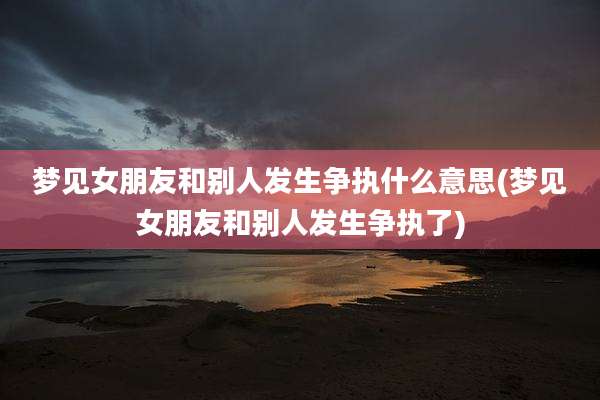 梦见女朋友和别人发生争执什么意思(梦见女朋友和别人发生争执了)