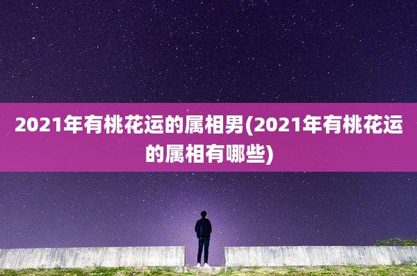 2021年有桃花运的属相男(2021年有桃花运的属相有哪些)