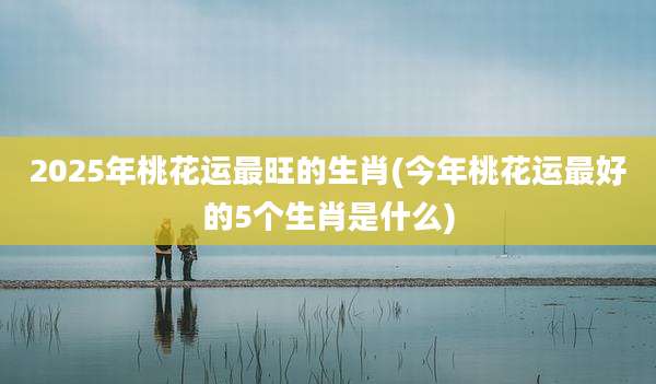 2025年桃花运最旺的生肖(今年桃花运最好的5个生肖是什么)