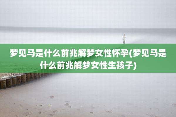 梦见马是什么前兆解梦女性怀孕(梦见马是什么前兆解梦女性生孩子)
