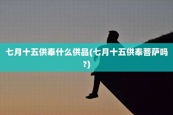 七月十五供奉什么供品(七月十五供奉菩萨吗?)