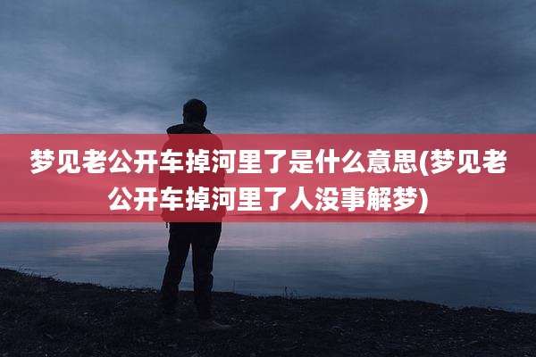 梦见老公开车掉河里了是什么意思(梦见老公开车掉河里了人没事解梦)