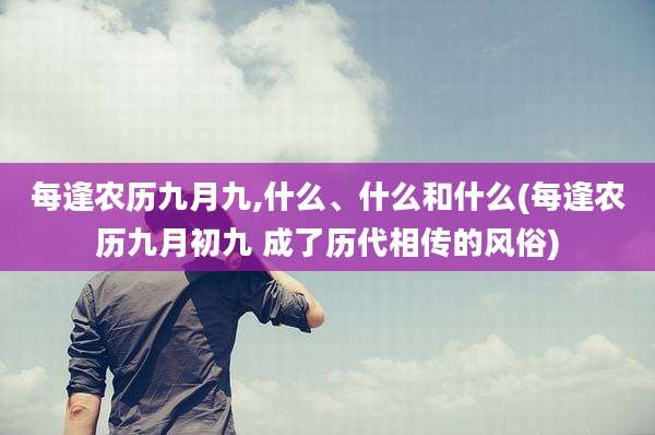 每逢农历九月九,什么、什么和什么(每逢农历九月初九 成了历代相传的风俗)