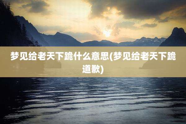 梦见给老天下跪什么意思(梦见给老天下跪道歉)