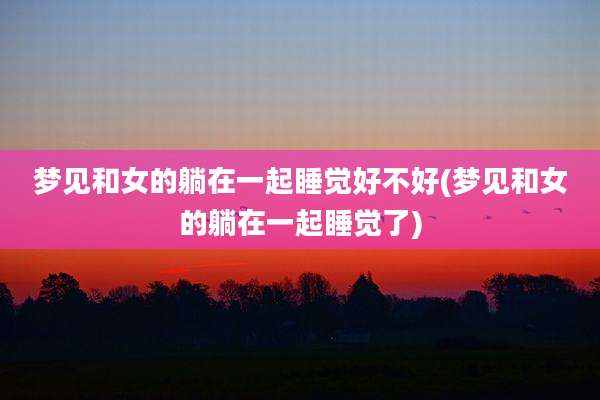 梦见和女的躺在一起睡觉好不好(梦见和女的躺在一起睡觉了)