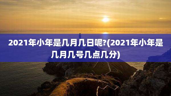 2021年小年是几月几日呢?(2021年小年是几月几号几点几分)