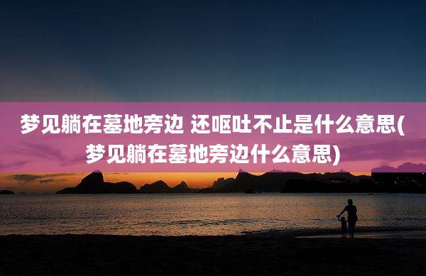梦见躺在墓地旁边 还呕吐不止是什么意思(梦见躺在墓地旁边什么意思)