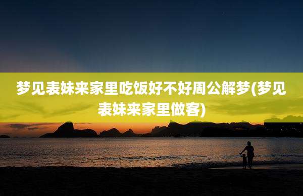 梦见表妹来家里吃饭好不好周公解梦(梦见表妹来家里做客)