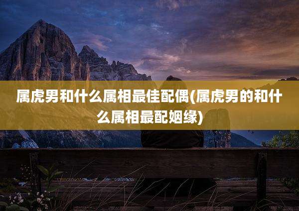 属虎男和什么属相最佳配偶(属虎男的和什么属相最配姻缘)