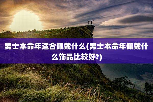 男士本命年适合佩戴什么(男士本命年佩戴什么饰品比较好?)