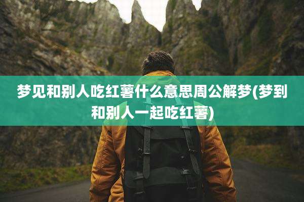 梦见和别人吃红薯什么意思周公解梦(梦到和别人一起吃红薯)