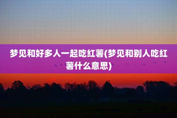 梦见和好多人一起吃红薯(梦见和别人吃红薯什么意思)
