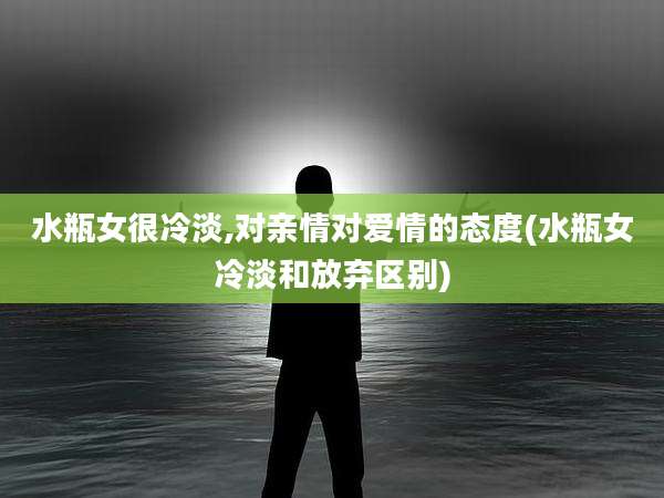 水瓶女很冷淡,对亲情对爱情的态度(水瓶女冷淡和放弃区别)