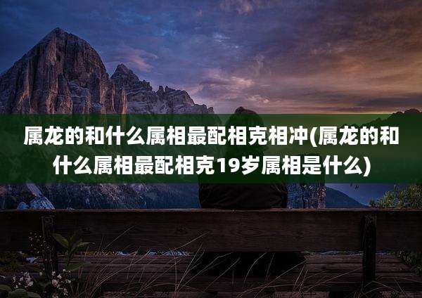 属龙的和什么属相最配相克相冲(属龙的和什么属相最配相克19岁属相是什么)