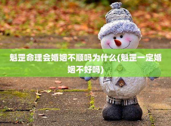 魁罡命理会婚姻不顺吗为什么(魁罡一定婚姻不好吗)