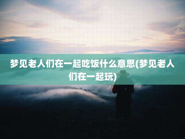 梦见老人们在一起吃饭什么意思(梦见老人们在一起玩)