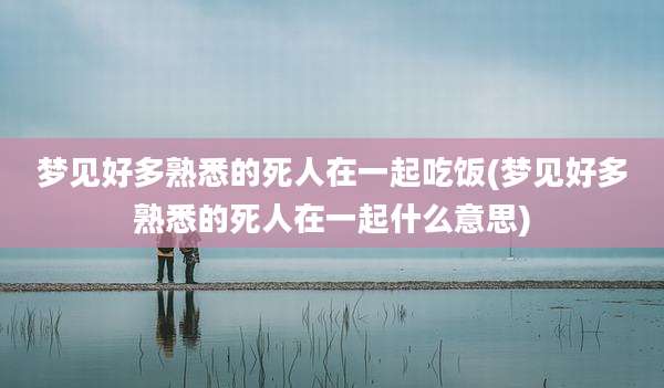 梦见好多熟悉的死人在一起吃饭(梦见好多熟悉的死人在一起什么意思)