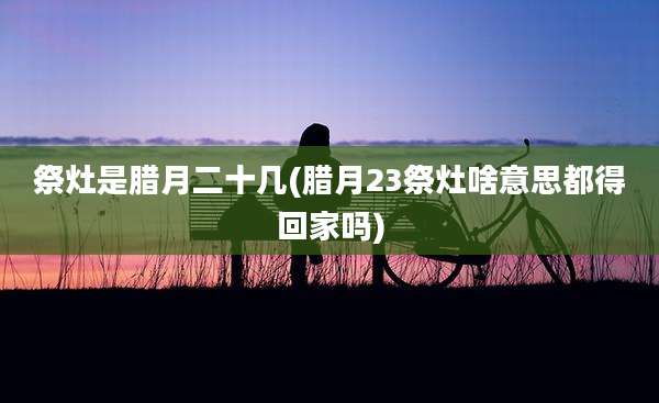祭灶是腊月二十几(腊月23祭灶啥意思都得回家吗)