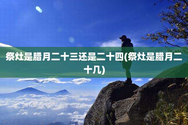 祭灶是腊月二十三还是二十四(祭灶是腊月二十几)
