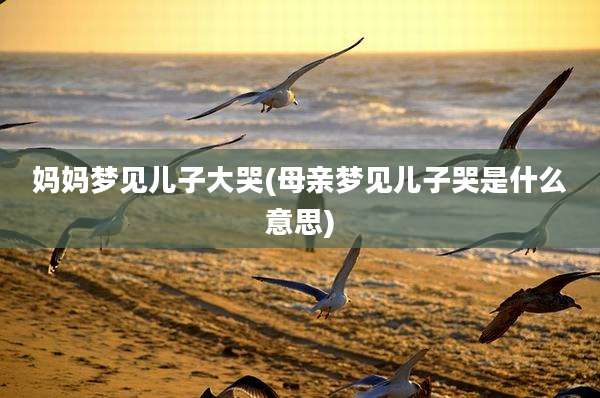 妈妈梦见儿子大哭(母亲梦见儿子哭是什么意思)