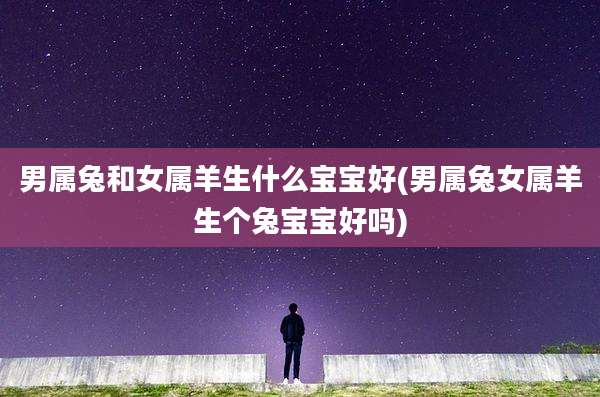 男属兔和女属羊生什么宝宝好(男属兔女属羊生个兔宝宝好吗)