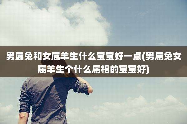 男属兔和女属羊生什么宝宝好一点(男属兔女属羊生个什么属相的宝宝好)
