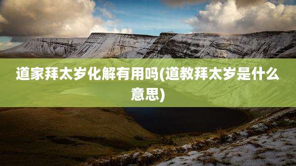 道家拜太岁化解有用吗(道教拜太岁是什么意思)