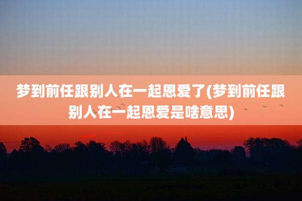 梦到前任跟别人在一起恩爱了(梦到前任跟别人在一起恩爱是啥意思)