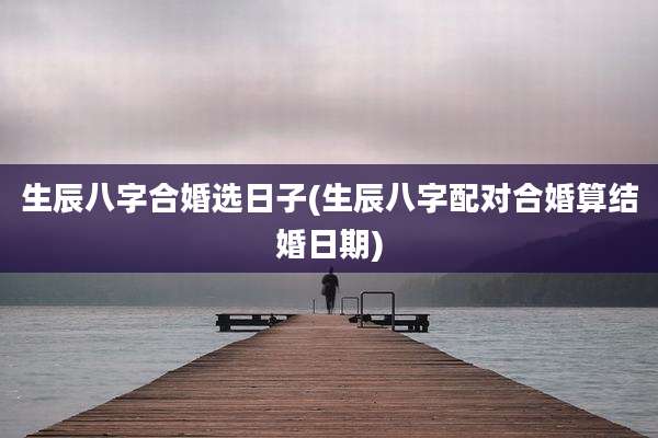 生辰八字合婚选日子(生辰八字配对合婚算结婚日期)