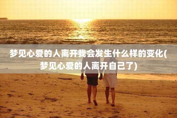 梦见心爱的人离开我会发生什么样的变化(梦见心爱的人离开自己了)