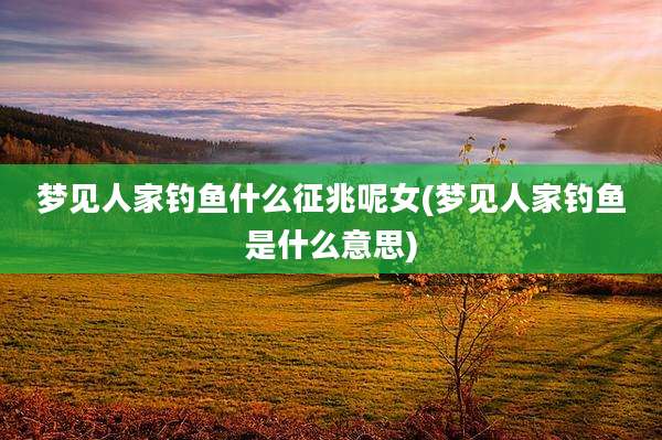 梦见人家钓鱼什么征兆呢女(梦见人家钓鱼是什么意思)