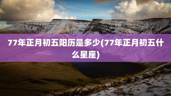 77年正月初五阳历是多少(77年正月初五什么星座)