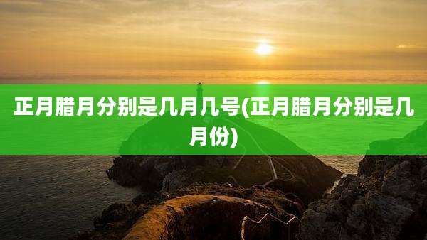 正月腊月分别是几月几号(正月腊月分别是几月份)
