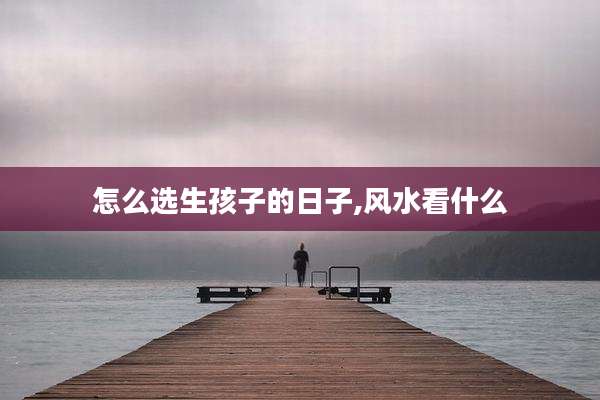 怎么选生孩子的日子,风水看什么