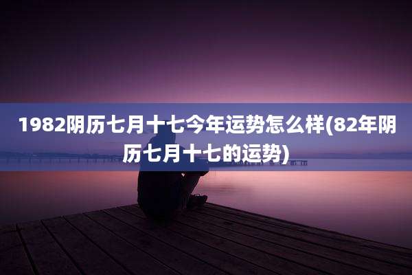 1982阴历七月十七今年运势怎么样(82年阴历七月十七的运势)