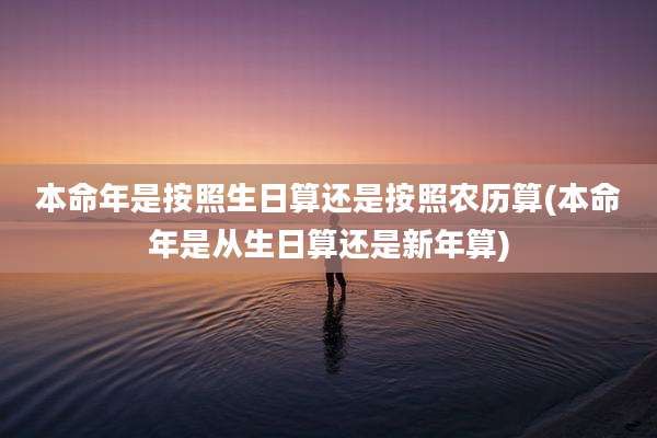 本命年是按照生日算还是按照农历算(本命年是从生日算还是新年算)