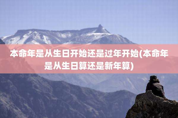本命年是从生日开始还是过年开始(本命年是从生日算还是新年算)